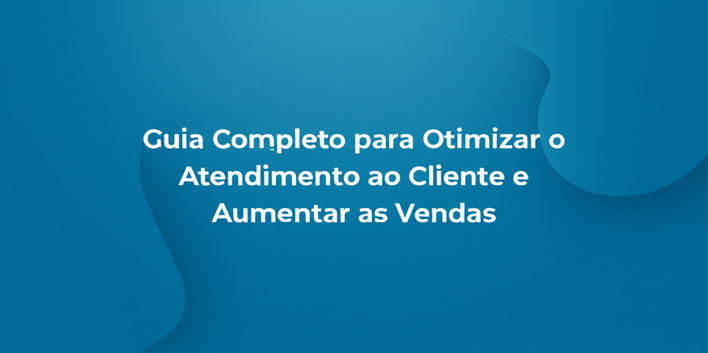 Guia Completo para Otimizar o Atendimento ao Cliente e Aumentar as Vendas
